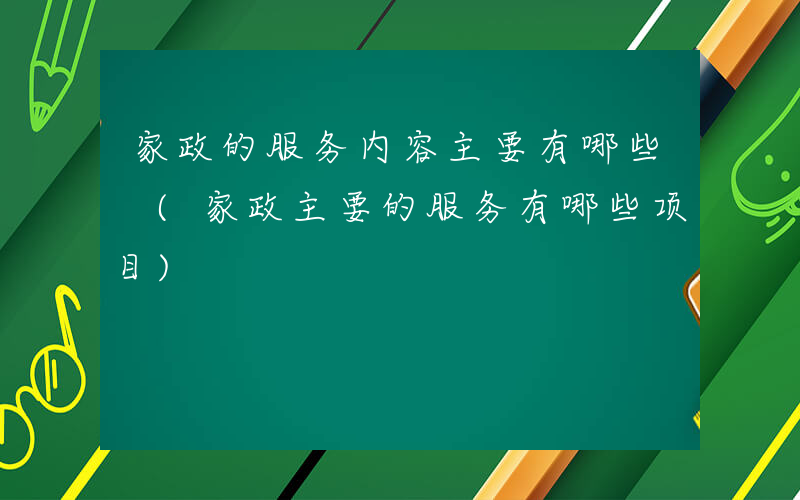 家政的服务内容主要有哪些 (家政主要的服务有哪些项目)